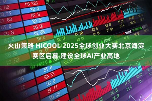 火山策略 HICOOL 2025全球创业大赛北京海淀赛区启幕 建设全球AI产业高地