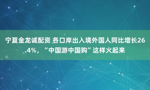 宁夏金龙诚配资 各口岸出入境外国人同比增长26.4%，“中国游中国购”这样火起来
