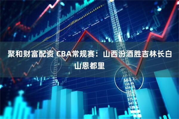 聚和财富配资 CBA常规赛：山西汾酒胜吉林长白山恩都里