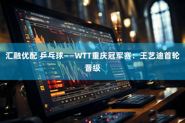 汇融优配 乒乓球——WTT重庆冠军赛：王艺迪首轮晋级
